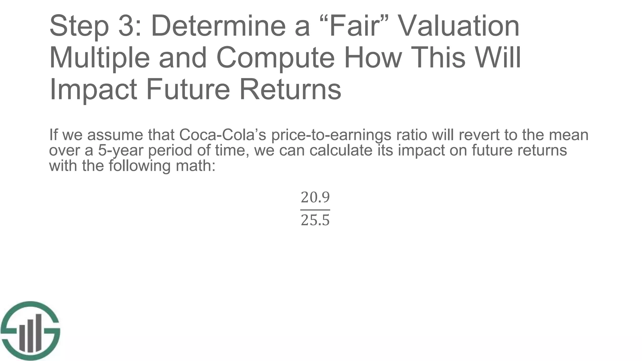 Step 3: Determine a “Fair” Valuation
Multiple and Compute How This Will
Impact Future Returns
If we assume that Coca-Cola’s price-to-earnings ratio will revert to the mean
over a 5-year period of time, we can calculate its impact on future returns
with the following math:
20.9
25.5
 