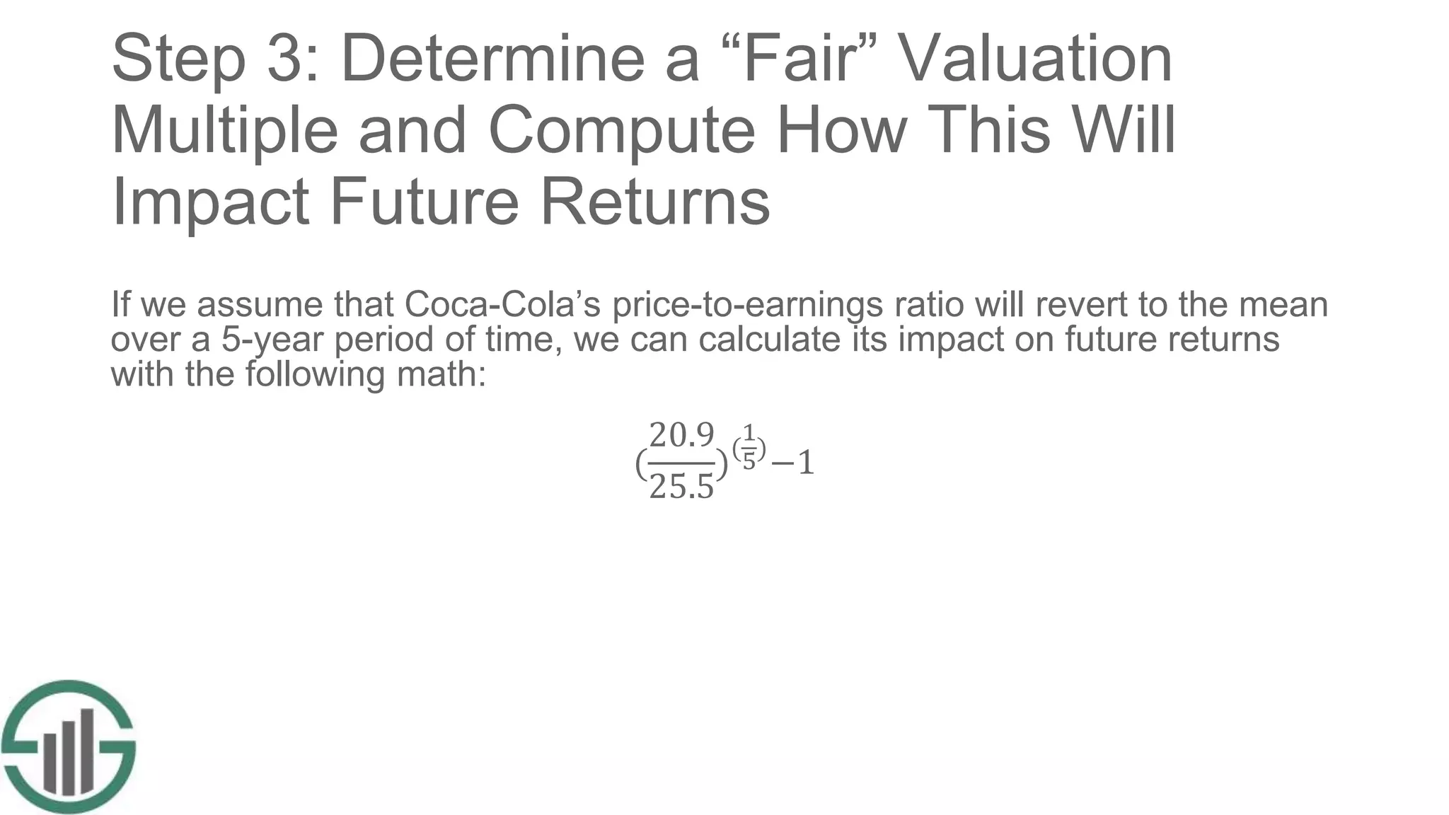 Step 3: Determine a “Fair” Valuation
Multiple and Compute How This Will
Impact Future Returns
If we assume that Coca-Cola’s price-to-earnings ratio will revert to the mean
over a 5-year period of time, we can calculate its impact on future returns
with the following math:
(
20.9
25.5
)(
1
5)
−1
 