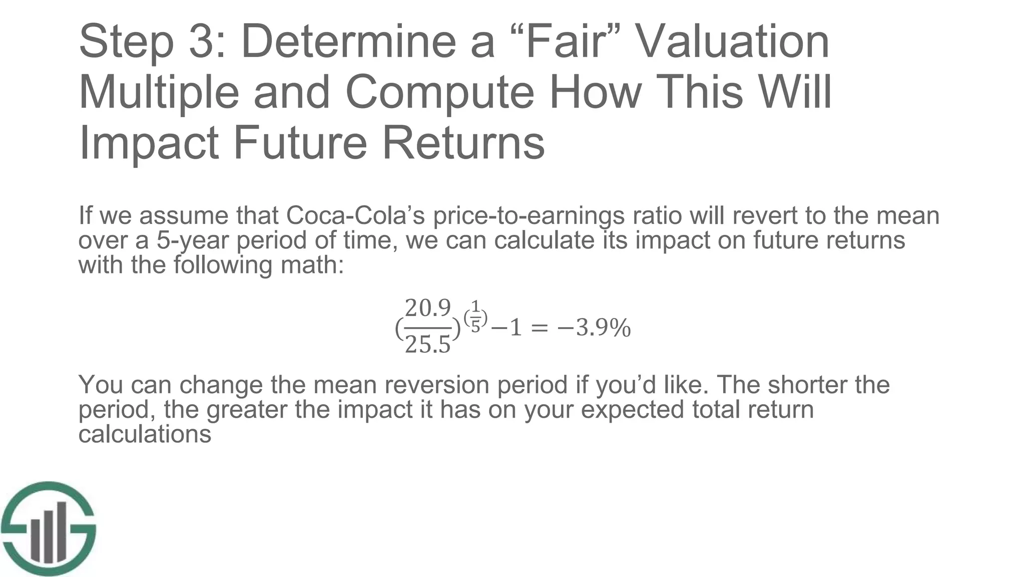 Step 3: Determine a “Fair” Valuation
Multiple and Compute How This Will
Impact Future Returns
If we assume that Coca-Cola’s price-to-earnings ratio will revert to the mean
over a 5-year period of time, we can calculate its impact on future returns
with the following math:
(
20.9
25.5
)(
1
5)
−1 = −3.9%
You can change the mean reversion period if you’d like. The shorter the
period, the greater the impact it has on your expected total return
calculations
 