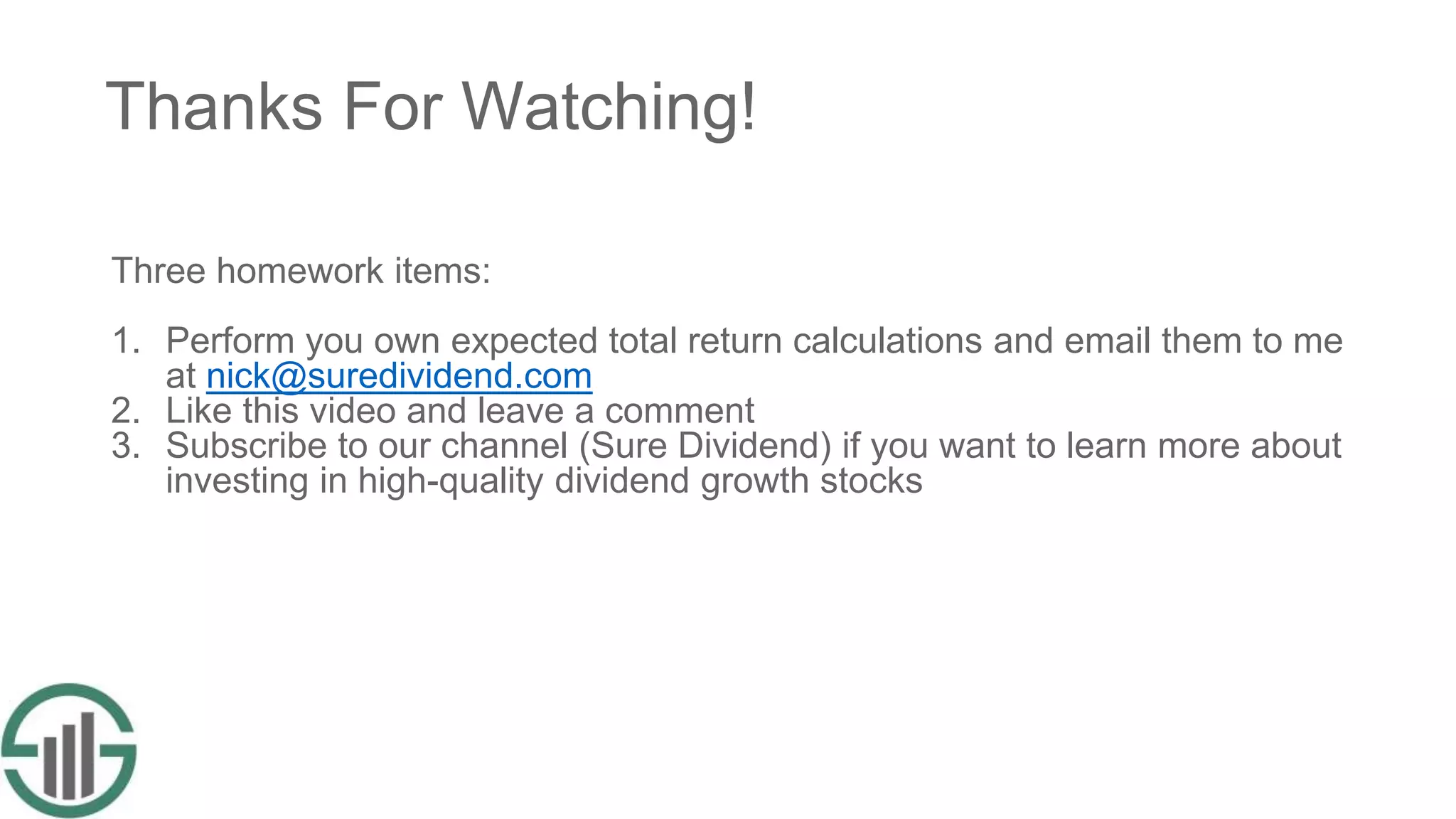 Thanks For Watching!
Three homework items:
1. Perform you own expected total return calculations and email them to me
at nick@suredividend.com
2. Like this video and leave a comment
3. Subscribe to our channel (Sure Dividend) if you want to learn more about
investing in high-quality dividend growth stocks
 