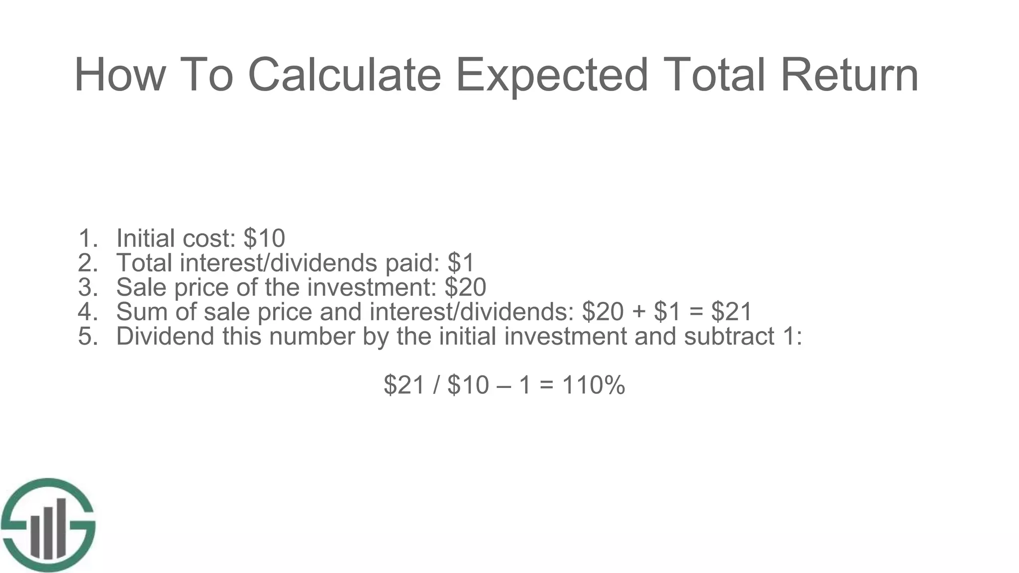 How To Calculate Expected Total Return
1. Initial cost: $10
2. Total interest/dividends paid: $1
3. Sale price of the investment: $20
4. Sum of sale price and interest/dividends: $20 + $1 = $21
5. Dividend this number by the initial investment and subtract 1:
$21 / $10 – 1 = 110%
 