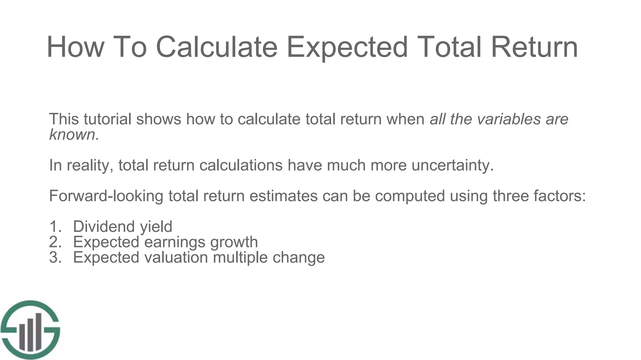 How To Calculate Expected Total Return
This tutorial shows how to calculate total return when all the variables are
known.
In reality, total return calculations have much more uncertainty.
Forward-looking total return estimates can be computed using three factors:
1. Dividend yield
2. Expected earnings growth
3. Expected valuation multiple change
 