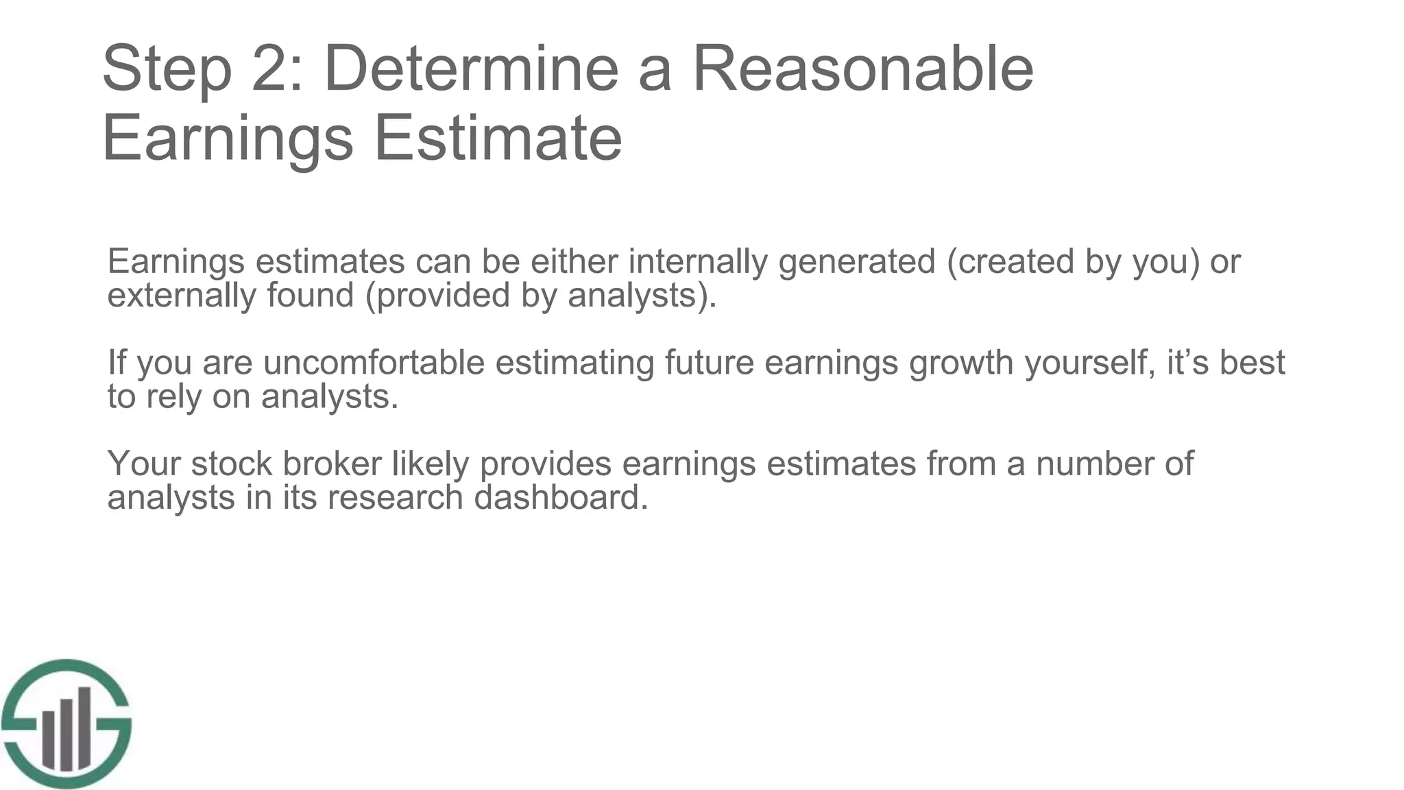 Step 2: Determine a Reasonable
Earnings Estimate
Earnings estimates can be either internally generated (created by you) or
externally found (provided by analysts).
If you are uncomfortable estimating future earnings growth yourself, it’s best
to rely on analysts.
Your stock broker likely provides earnings estimates from a number of
analysts in its research dashboard.
 