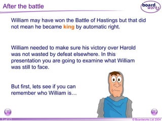After the battle William may have won the Battle of Hastings but that did not mean he became  king  by automatic right. William needed to make sure his victory over Harold was not wasted by defeat elsewhere. In this presentation you are going to examine what William was still to face. But first, lets see if you can remember who William is… 