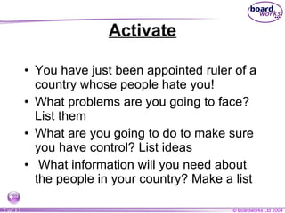 Activate You have just been appointed ruler of a country whose people hate you!  What problems are you going to face? List them What are you going to do to make sure you have control? List ideas What information will you need about the people in your country? Make a list 