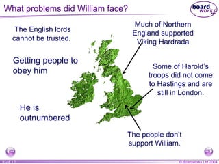 The English lords cannot be trusted.  Much of Northern England supported Viking Hardrada Some of Harold’s troops did not come to Hastings and are still in London. The people don’t support William. What problems did William face? Getting people to obey him He is outnumbered 