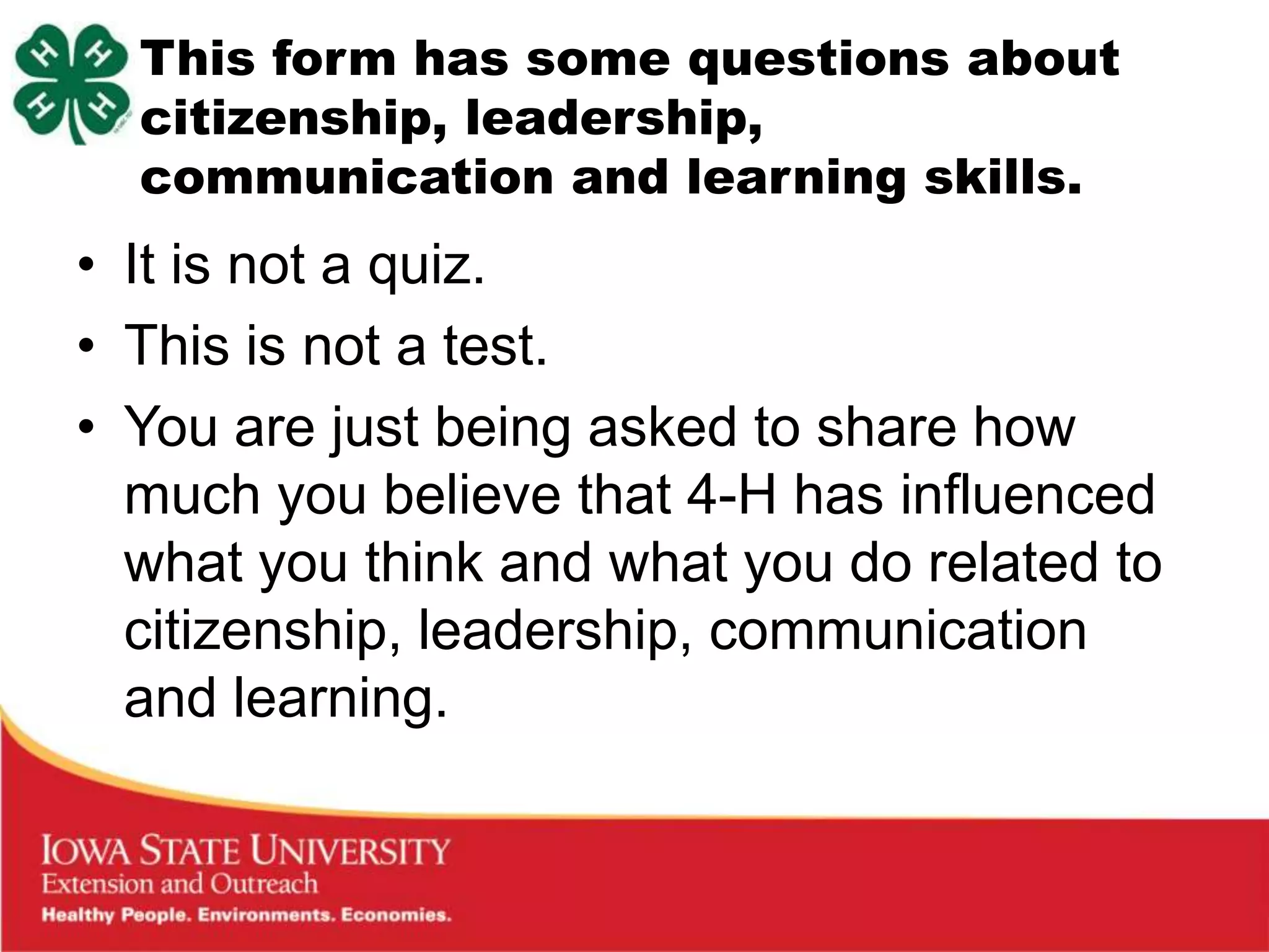 This form has some questions about
  citizenship, leadership,
  communication and learning skills.
• It is not a quiz.
• This is not a test.
• You are just being asked to share how
  much you believe that 4-H has influenced
  what you think and what you do related to
  citizenship, leadership, communication
  and learning.
 