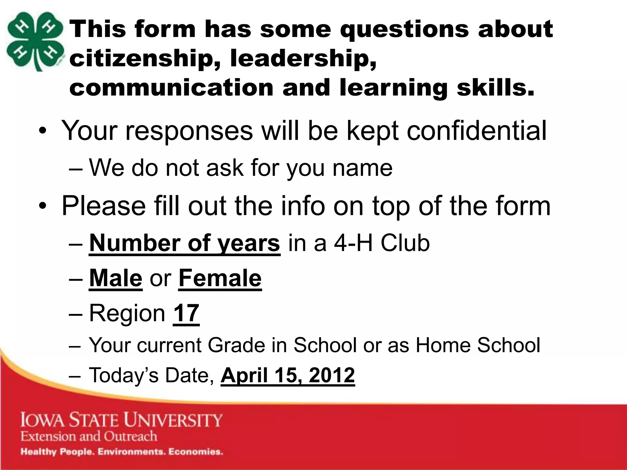This form has some questions about
  citizenship, leadership,
  communication and learning skills.
• Your responses will be kept confidential
  – We do not ask for you name
• Please fill out the info on top of the form
  – Number of years in a 4-H Club
  – Male or Female
  – Region 17
  – Your current Grade in School or as Home School
  – Today‟s Date, April 15, 2012
 