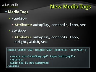 New Media Tags Media Tags <audio> Attributes:  autoplay ,  controls ,  loop ,  src <video> Attributes:  autoplay ,  controls ,  loop ,  height ,  width ,  src <audio width="360" height="240" controls= "controls" >  <source src="someSong.mp3" type="audio/mp3">  </source> Audio tag is not supported </audio> 
