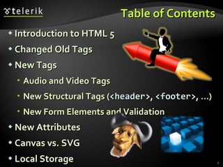 Table of Contents Introduction to HTML 5 Changed Old Tags New Tags Audio and Video Tags New Structural Tags ( <header> ,  <footer> , …) New Form Elements and Validation New Attributes Canvas vs. SVG Local Storage 