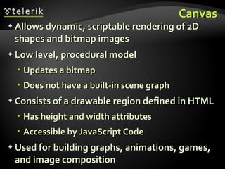 Canvas Allows dynamic, scriptable rendering of 2D shapes and bitmap images Low level, procedural model  Updates a bitmap Does not have a built-in scene graph Consists of a drawable region defined in HTML  Has height and width attributes Accessible by JavaScript Code Used for building graphs, animations, games, and image composition 