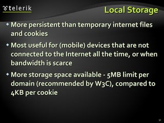 Local Storage More persistent than temporary internet files and cookies Most useful for (mobile) devices that are not connected to the Internet all the time, or when bandwidth is scarce More storage space available - 5MB limit per domain (recommended by W3C), compared to 4KB per cookie 