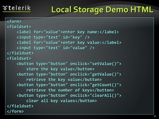 Local Storage Demo HTML <form> <fieldset> <label for="value">enter key name:</label> <input type="text" id="key" /> <label for="value">enter key value:</label> <input type="text" id="value" /> </fieldset> <fieldset> <button type="button" onclick="setValue()"> store the key value</button> <button type="button" onclick="getValue()"> retrieve the key value</button> <button type="button" onclick="getCount()"> retrieve the number of keys</button> <button type="button" onclick="clearAll()"> clear all key values</button> </fieldset> </form> 