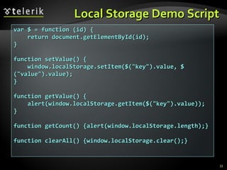 Local Storage Demo Script var $ = function (id) { return document.getElementById(id); } function setValue() { window.localStorage.setItem($("key").value, $("value").value); } function getValue() { alert(window.localStorage.getItem($("key").value)); } function getCount() {alert(window.localStorage.length);} function clearAll() {window.localStorage.clear();} 