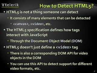 How to Detect HTML5? HTML5 is not a thing someone can detect It consists of many elements that can be detected <canvas> ,  <video> , etc. The HTML5 specification defines how tags interact with JavaScript Through the  D ocument  O bject  M odel ( DOM ) HTML5 doesn’t just define a  <video>  tag There is also a corresponding DOM API for video objects in the DOM You can use this API to detect support for different video formats, etc. 