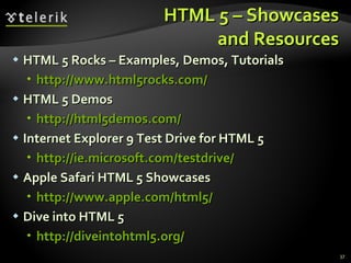 HTML 5 – Showcases and Resources HTML 5 Rocks – Examples, Demos, Tutorials http://www.html5rocks.com/ HTML 5 Demos http ://html5demos.com / Internet Explorer 9 Test Drive for HTML 5 http ://ie.microsoft.com/testdrive/ Apple Safari HTML 5 Showcases http://www.apple.com/html5 / Dive into HTML 5 http://diveintohtml5.org/ 