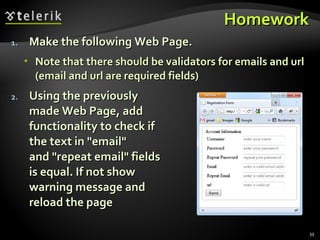 Homework Make the following Web Page. Note that there should be validators for emails and url (email and url are required fields) Using the previously made Web Page, add  functionality to check if the text in "email" and "repeat email" fields  is equal. If not show warning message and  reload the page 