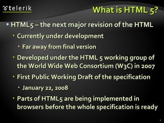 What is HTML 5? HTML5 – the next major revision of the HTML Currently under development Far away from final version Developed under the HTML 5 working group of the World Wide Web Consortium (W3C) in 2007 First Public Working Draft of the specification January 22, 2008 Parts of HTML5 are being implemented in browsers before the whole specification is ready 