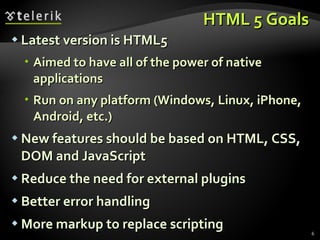 HTML 5 Goals Latest version is HTML5 Aimed to have all of the power of native applications Run on any platform (Windows, Linux, iPhone, Android, etc.) New features should be based on HTML, CSS, DOM and JavaScript Reduce the need for external plugins Better error handling More markup to replace scripting 