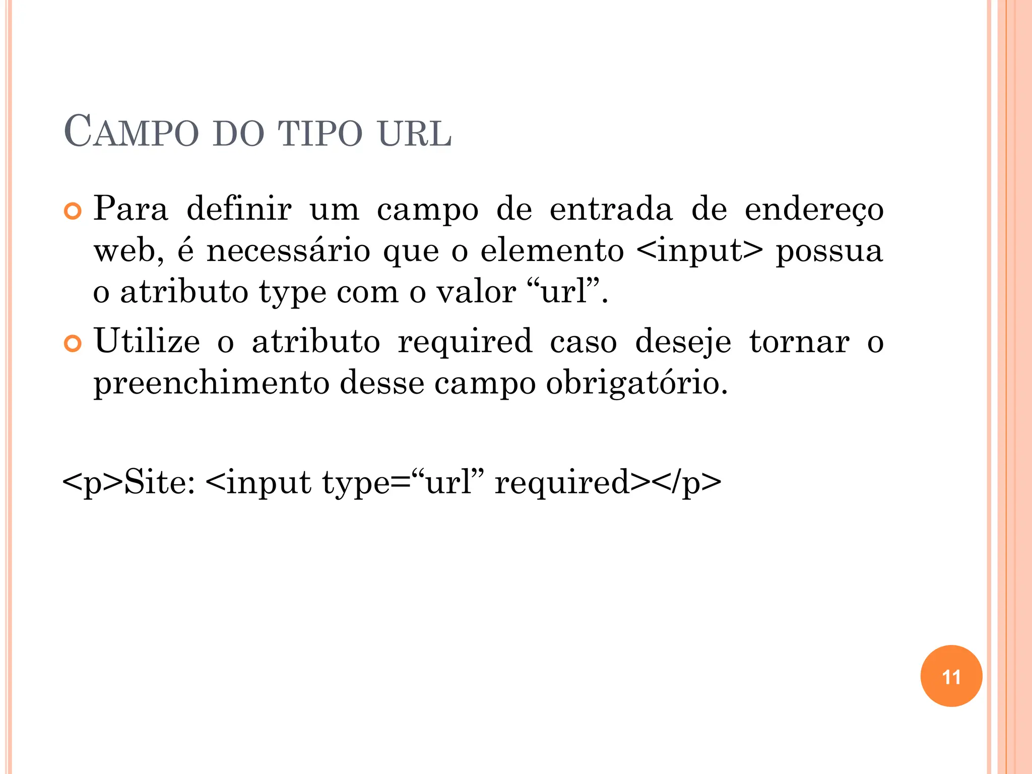 CAMPO DO TIPO URL
 Para definir um campo de entrada de endereço
web, é necessário que o elemento <input> possua
o atributo type com o valor “url”.
 Utilize o atributo required caso deseje tornar o
preenchimento desse campo obrigatório.
<p>Site: <input type=“url” required></p>
11
 