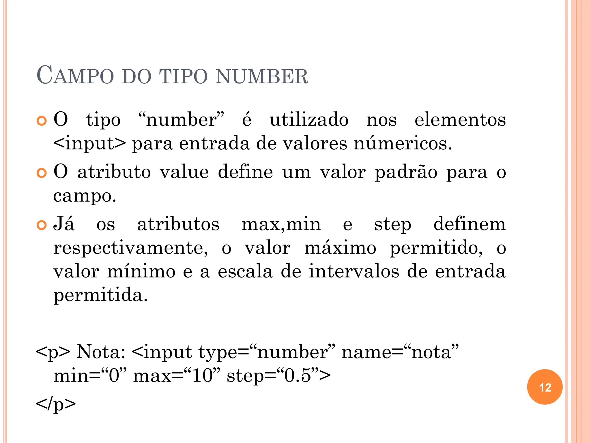 CAMPO DO TIPO NUMBER
 O tipo “number” é utilizado nos elementos
<input> para entrada de valores númericos.
 O atributo value define um valor padrão para o
campo.
 Já os atributos max,min e step definem
respectivamente, o valor máximo permitido, o
valor mínimo e a escala de intervalos de entrada
permitida.
<p> Nota: <input type=“number” name=“nota”
min=“0” max=“10” step=“0.5”>
</p>
12
 