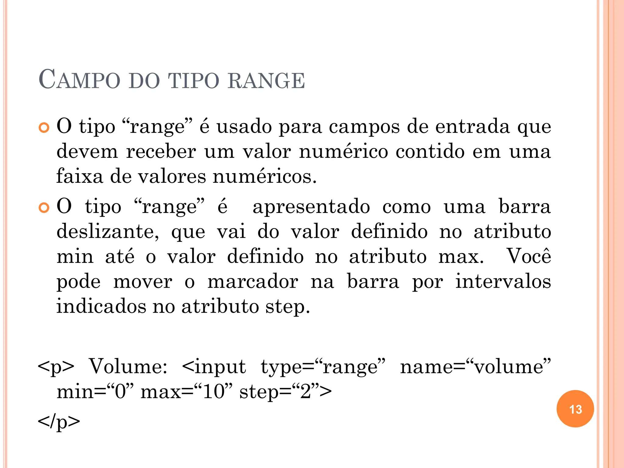 CAMPO DO TIPO RANGE
 O tipo “range” é usado para campos de entrada que
devem receber um valor numérico contido em uma
faixa de valores numéricos.
 O tipo “range” é apresentado como uma barra
deslizante, que vai do valor definido no atributo
min até o valor definido no atributo max. Você
pode mover o marcador na barra por intervalos
indicados no atributo step.
<p> Volume: <input type=“range” name=“volume”
min=“0” max=“10” step=“2”>
</p>
13
 