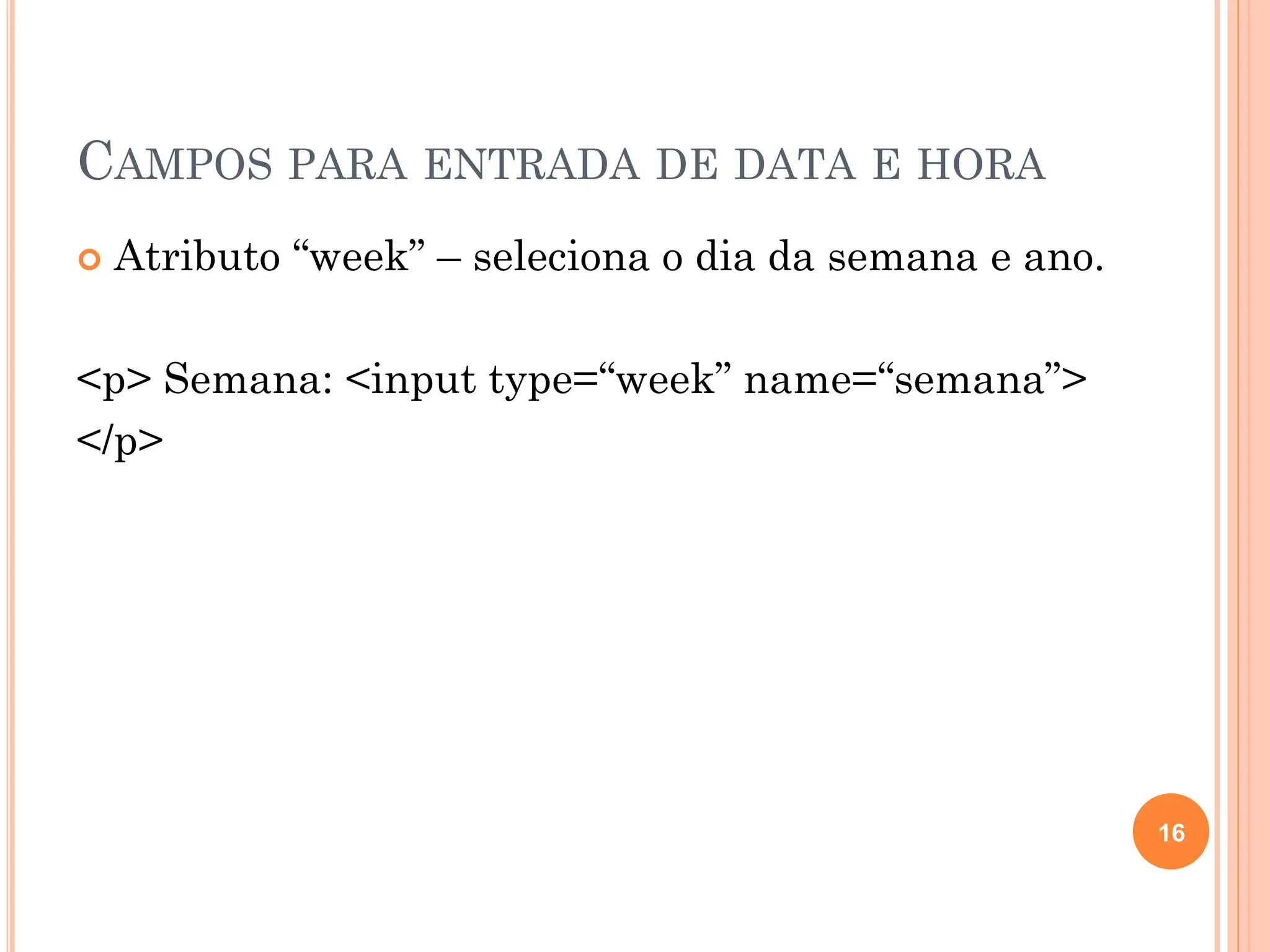 CAMPOS PARA ENTRADA DE DATA E HORA
 Atributo “week” – seleciona o dia da semana e ano.
<p> Semana: <input type=“week” name=“semana”>
</p>
16
 