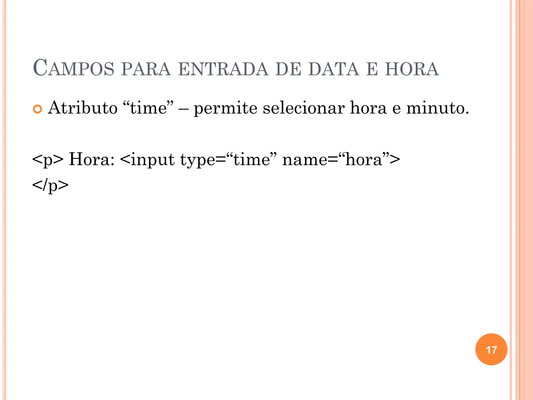 CAMPOS PARA ENTRADA DE DATA E HORA
 Atributo “time” – permite selecionar hora e minuto.
<p> Hora: <input type=“time” name=“hora”>
</p>
17
 