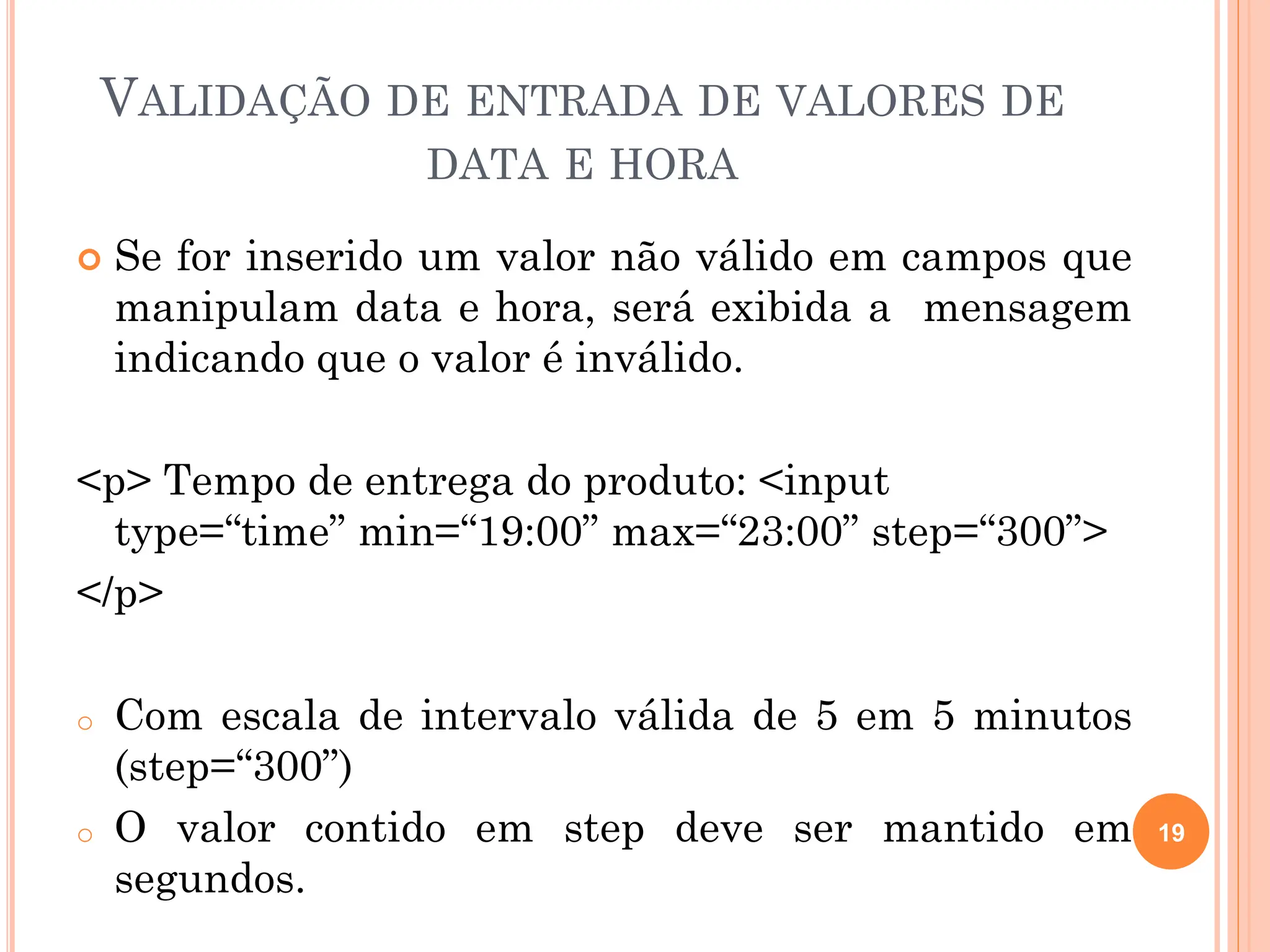 VALIDAÇÃO DE ENTRADA DE VALORES DE
DATA E HORA
 Se for inserido um valor não válido em campos que
manipulam data e hora, será exibida a mensagem
indicando que o valor é inválido.
<p> Tempo de entrega do produto: <input
type=“time” min=“19:00” max=“23:00” step=“300”>
</p>
o Com escala de intervalo válida de 5 em 5 minutos
(step=“300”)
o O valor contido em step deve ser mantido em
segundos.
19
 