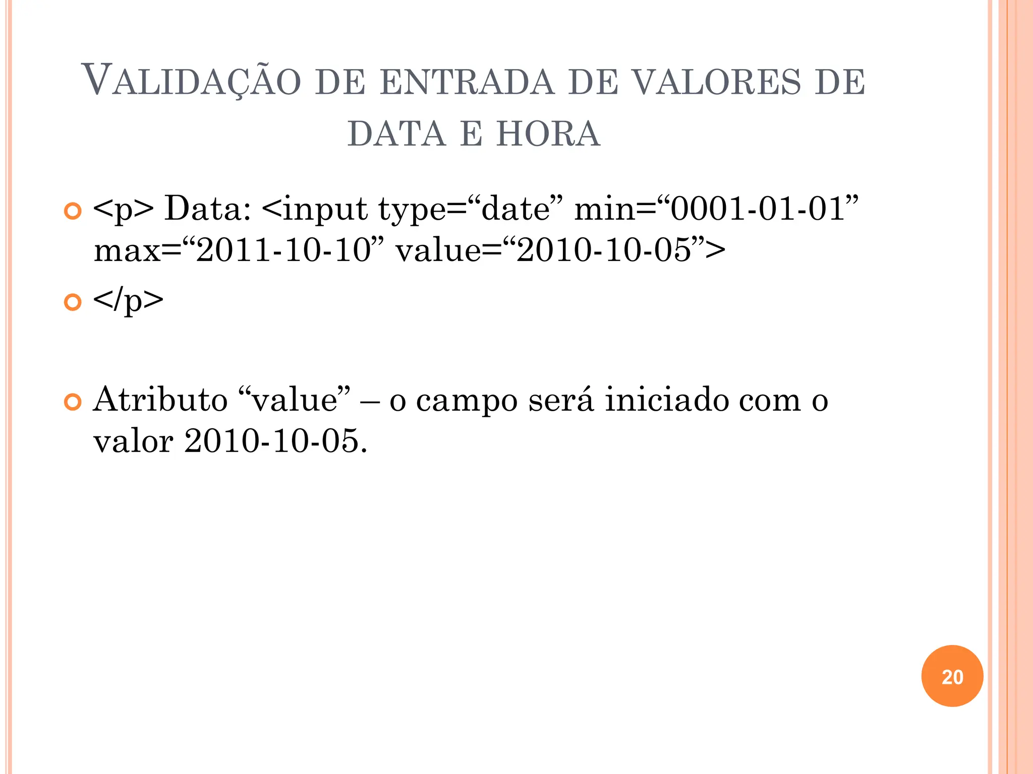 VALIDAÇÃO DE ENTRADA DE VALORES DE
DATA E HORA
 <p> Data: <input type=“date” min=“0001-01-01”
max=“2011-10-10” value=“2010-10-05”>
 </p>
 Atributo “value” – o campo será iniciado com o
valor 2010-10-05.
20
 