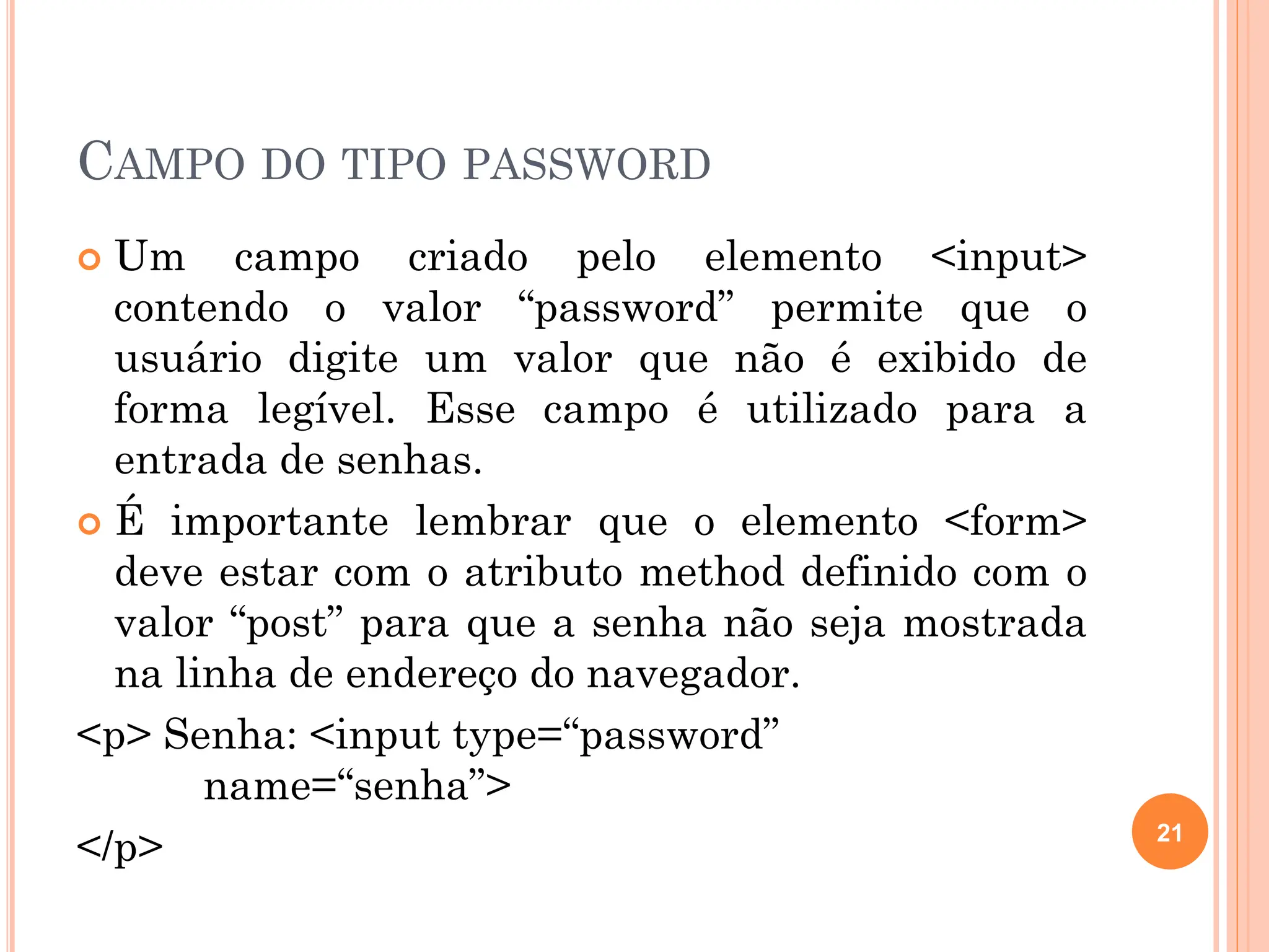 CAMPO DO TIPO PASSWORD
 Um campo criado pelo elemento <input>
contendo o valor “password” permite que o
usuário digite um valor que não é exibido de
forma legível. Esse campo é utilizado para a
entrada de senhas.
 É importante lembrar que o elemento <form>
deve estar com o atributo method definido com o
valor “post” para que a senha não seja mostrada
na linha de endereço do navegador.
<p> Senha: <input type=“password”
name=“senha”>
</p> 21
 