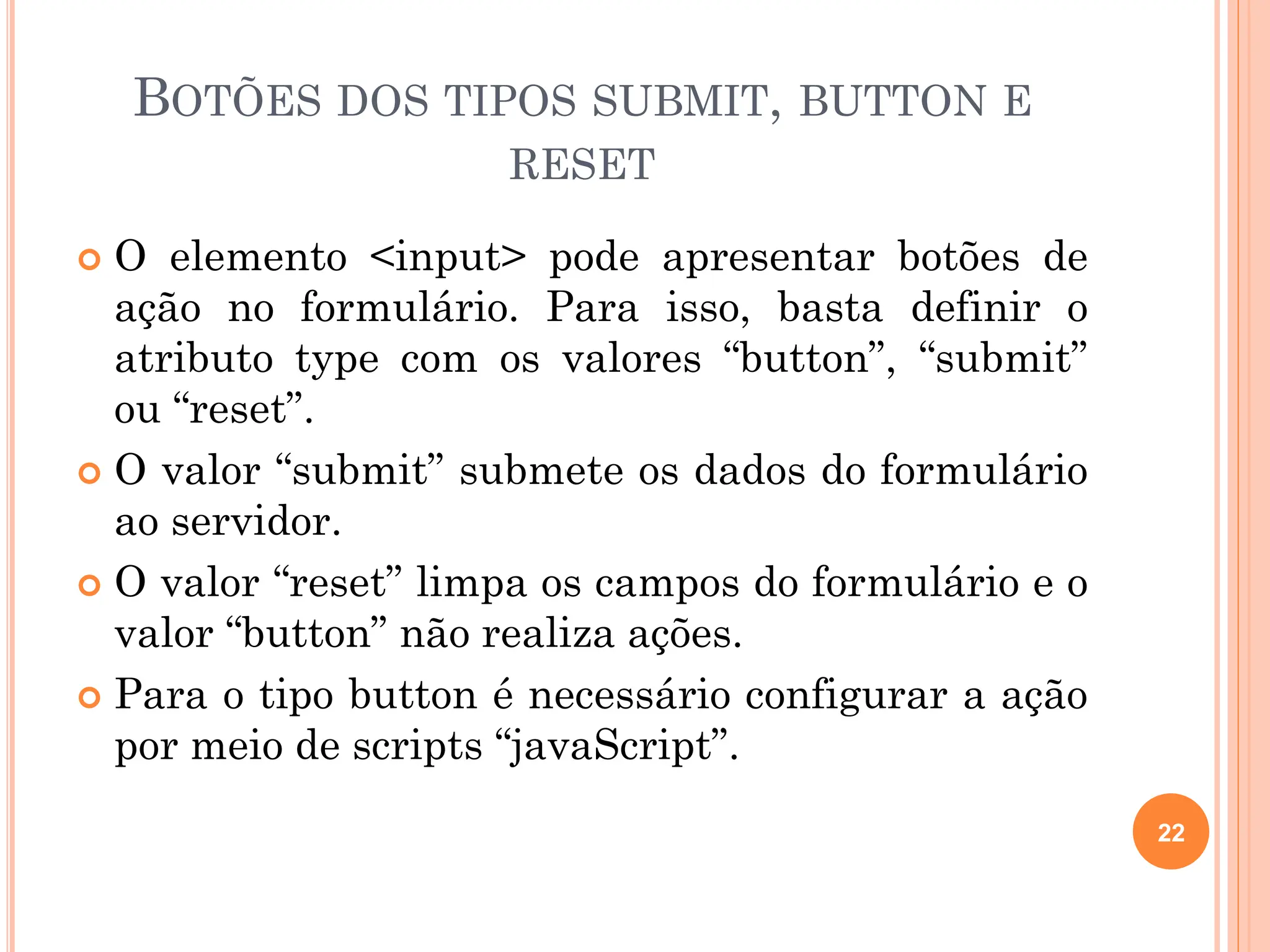 BOTÕES DOS TIPOS SUBMIT, BUTTON E
RESET
 O elemento <input> pode apresentar botões de
ação no formulário. Para isso, basta definir o
atributo type com os valores “button”, “submit”
ou “reset”.
 O valor “submit” submete os dados do formulário
ao servidor.
 O valor “reset” limpa os campos do formulário e o
valor “button” não realiza ações.
 Para o tipo button é necessário configurar a ação
por meio de scripts “javaScript”.
22
 