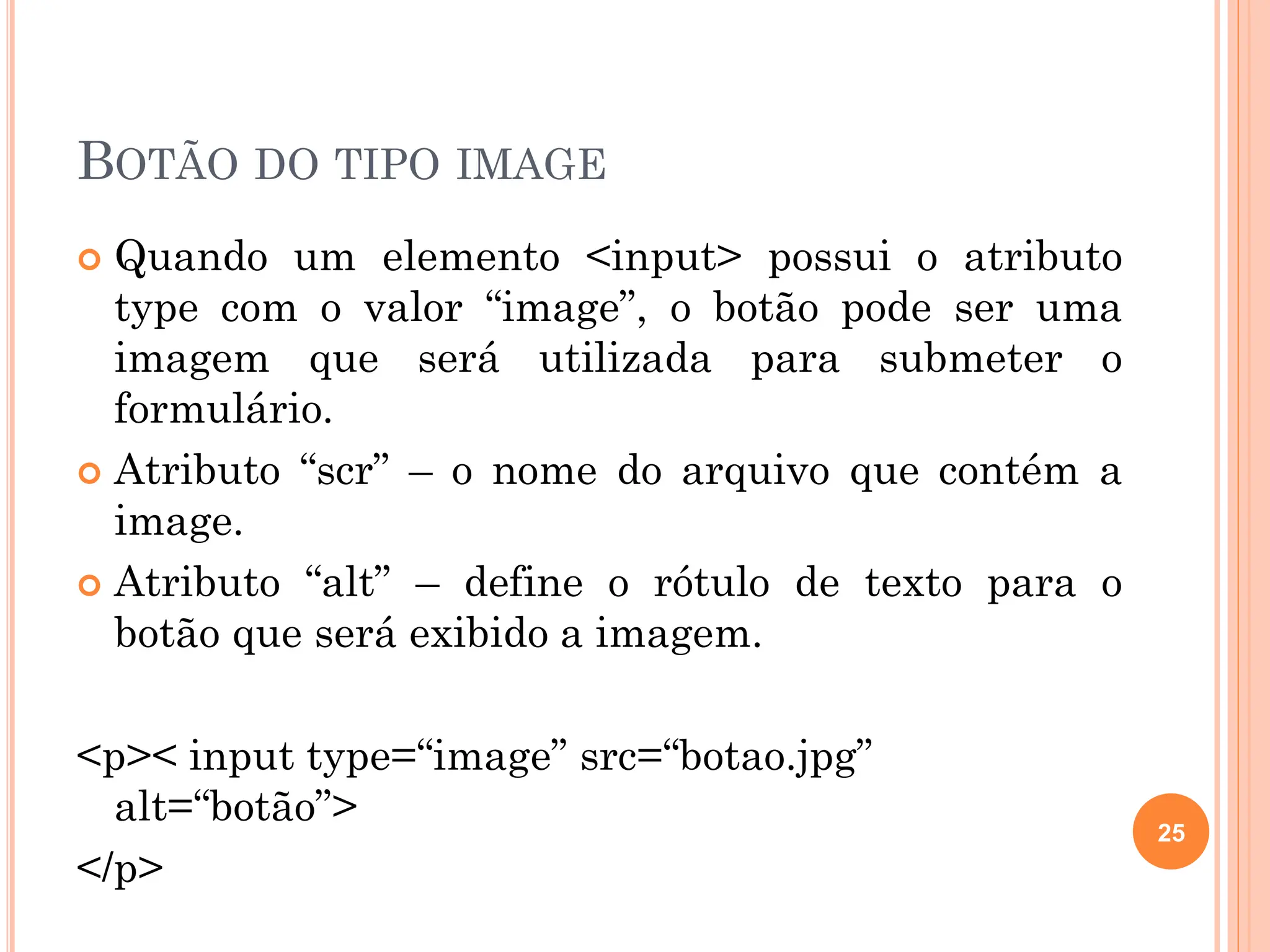 BOTÃO DO TIPO IMAGE
 Quando um elemento <input> possui o atributo
type com o valor “image”, o botão pode ser uma
imagem que será utilizada para submeter o
formulário.
 Atributo “scr” – o nome do arquivo que contém a
image.
 Atributo “alt” – define o rótulo de texto para o
botão que será exibido a imagem.
<p>< input type=“image” src=“botao.jpg”
alt=“botão”>
</p>
25
 