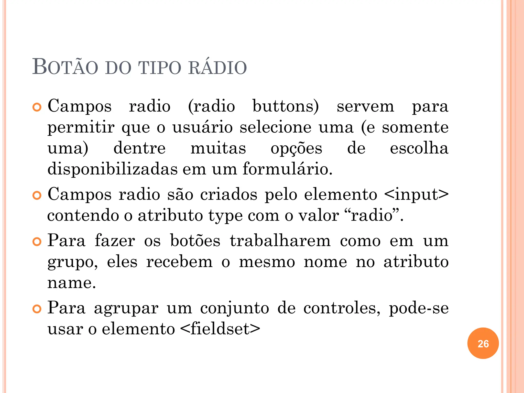 BOTÃO DO TIPO RÁDIO
 Campos radio (radio buttons) servem para
permitir que o usuário selecione uma (e somente
uma) dentre muitas opções de escolha
disponibilizadas em um formulário.
 Campos radio são criados pelo elemento <input>
contendo o atributo type com o valor “radio”.
 Para fazer os botões trabalharem como em um
grupo, eles recebem o mesmo nome no atributo
name.
 Para agrupar um conjunto de controles, pode-se
usar o elemento <fieldset>
26
 