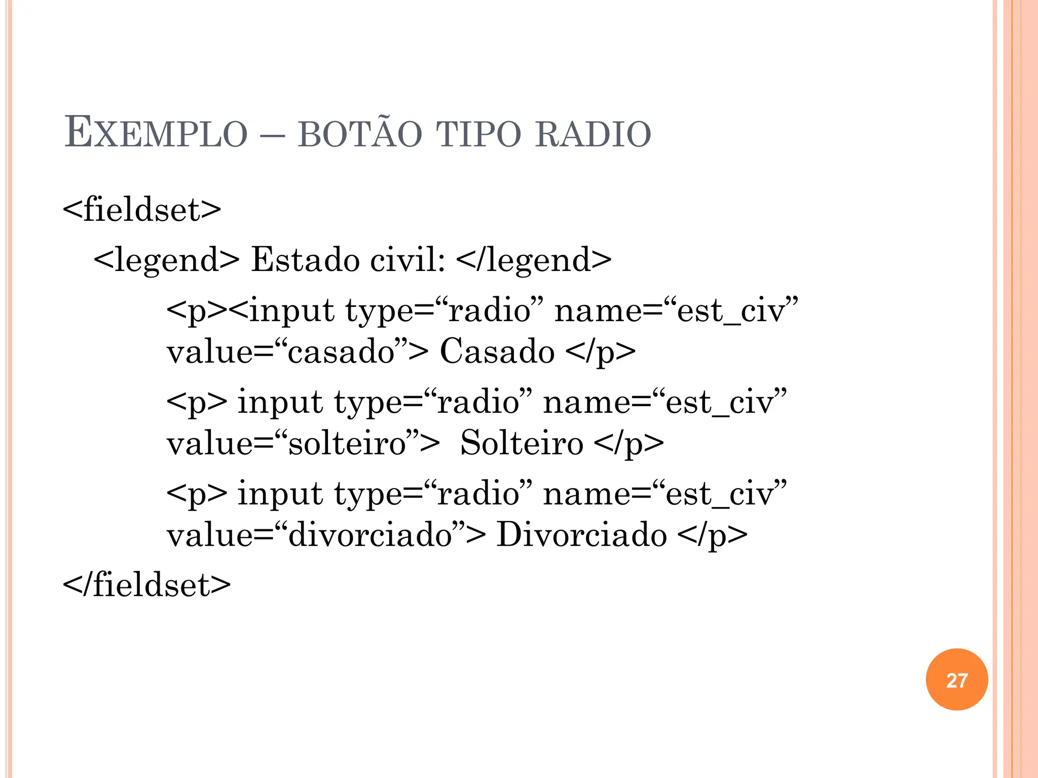 EXEMPLO – BOTÃO TIPO RADIO
<fieldset>
<legend> Estado civil: </legend>
<p><input type=“radio” name=“est_civ”
value=“casado”> Casado </p>
<p> input type=“radio” name=“est_civ”
value=“solteiro”> Solteiro </p>
<p> input type=“radio” name=“est_civ”
value=“divorciado”> Divorciado </p>
</fieldset>
27
 
