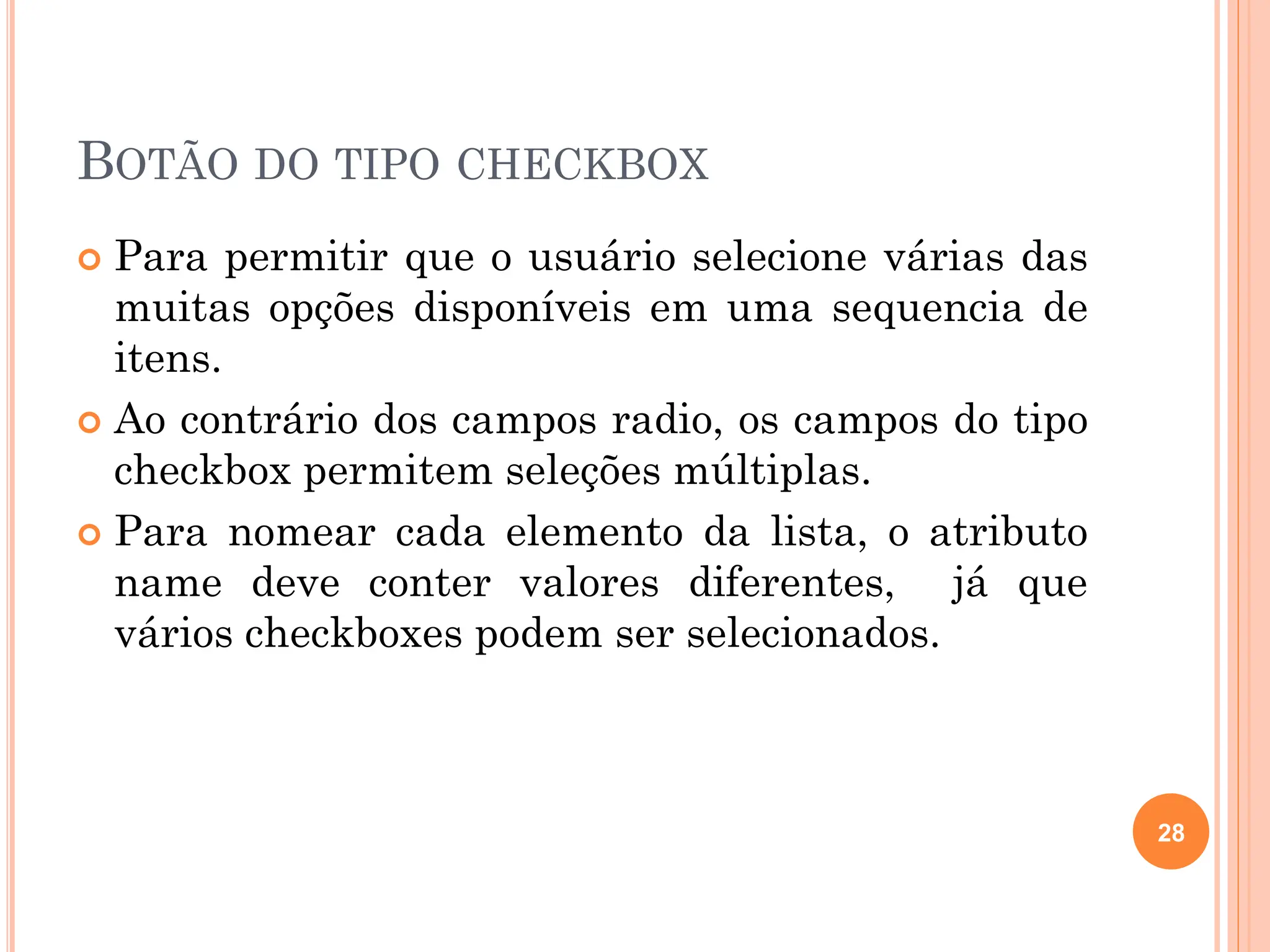 BOTÃO DO TIPO CHECKBOX
 Para permitir que o usuário selecione várias das
muitas opções disponíveis em uma sequencia de
itens.
 Ao contrário dos campos radio, os campos do tipo
checkbox permitem seleções múltiplas.
 Para nomear cada elemento da lista, o atributo
name deve conter valores diferentes, já que
vários checkboxes podem ser selecionados.
28
 