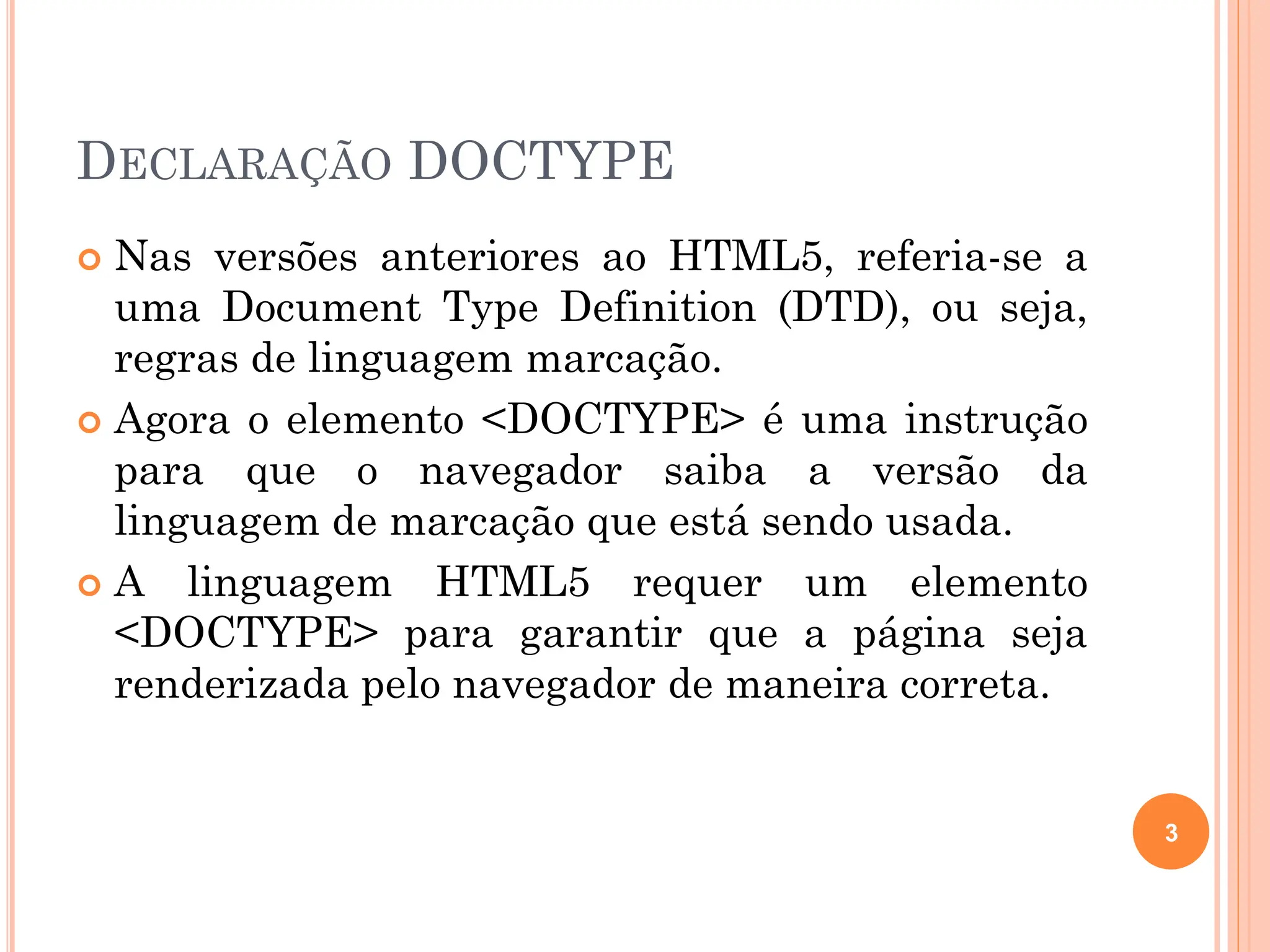 DECLARAÇÃO DOCTYPE
 Nas versões anteriores ao HTML5, referia-se a
uma Document Type Definition (DTD), ou seja,
regras de linguagem marcação.
 Agora o elemento <DOCTYPE> é uma instrução
para que o navegador saiba a versão da
linguagem de marcação que está sendo usada.
 A linguagem HTML5 requer um elemento
<DOCTYPE> para garantir que a página seja
renderizada pelo navegador de maneira correta.
3
 
