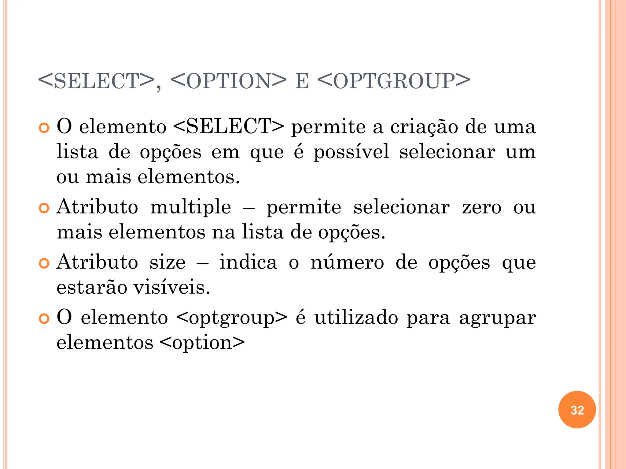 <SELECT>, <OPTION> E <OPTGROUP>
 O elemento <SELECT> permite a criação de uma
lista de opções em que é possível selecionar um
ou mais elementos.
 Atributo multiple – permite selecionar zero ou
mais elementos na lista de opções.
 Atributo size – indica o número de opções que
estarão visíveis.
 O elemento <optgroup> é utilizado para agrupar
elementos <option>
32
 