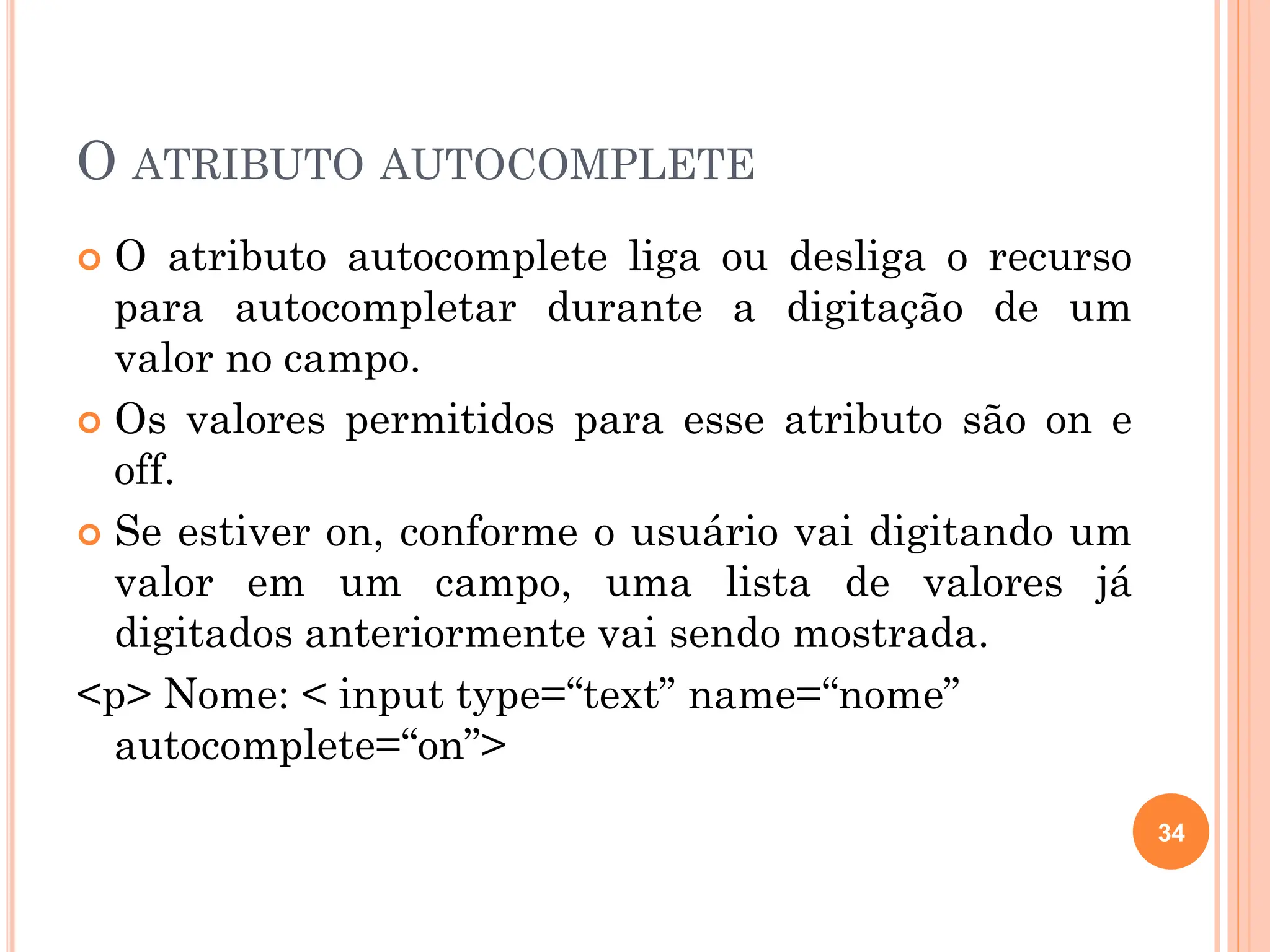 O ATRIBUTO AUTOCOMPLETE
 O atributo autocomplete liga ou desliga o recurso
para autocompletar durante a digitação de um
valor no campo.
 Os valores permitidos para esse atributo são on e
off.
 Se estiver on, conforme o usuário vai digitando um
valor em um campo, uma lista de valores já
digitados anteriormente vai sendo mostrada.
<p> Nome: < input type=“text” name=“nome”
autocomplete=“on”>
34
 