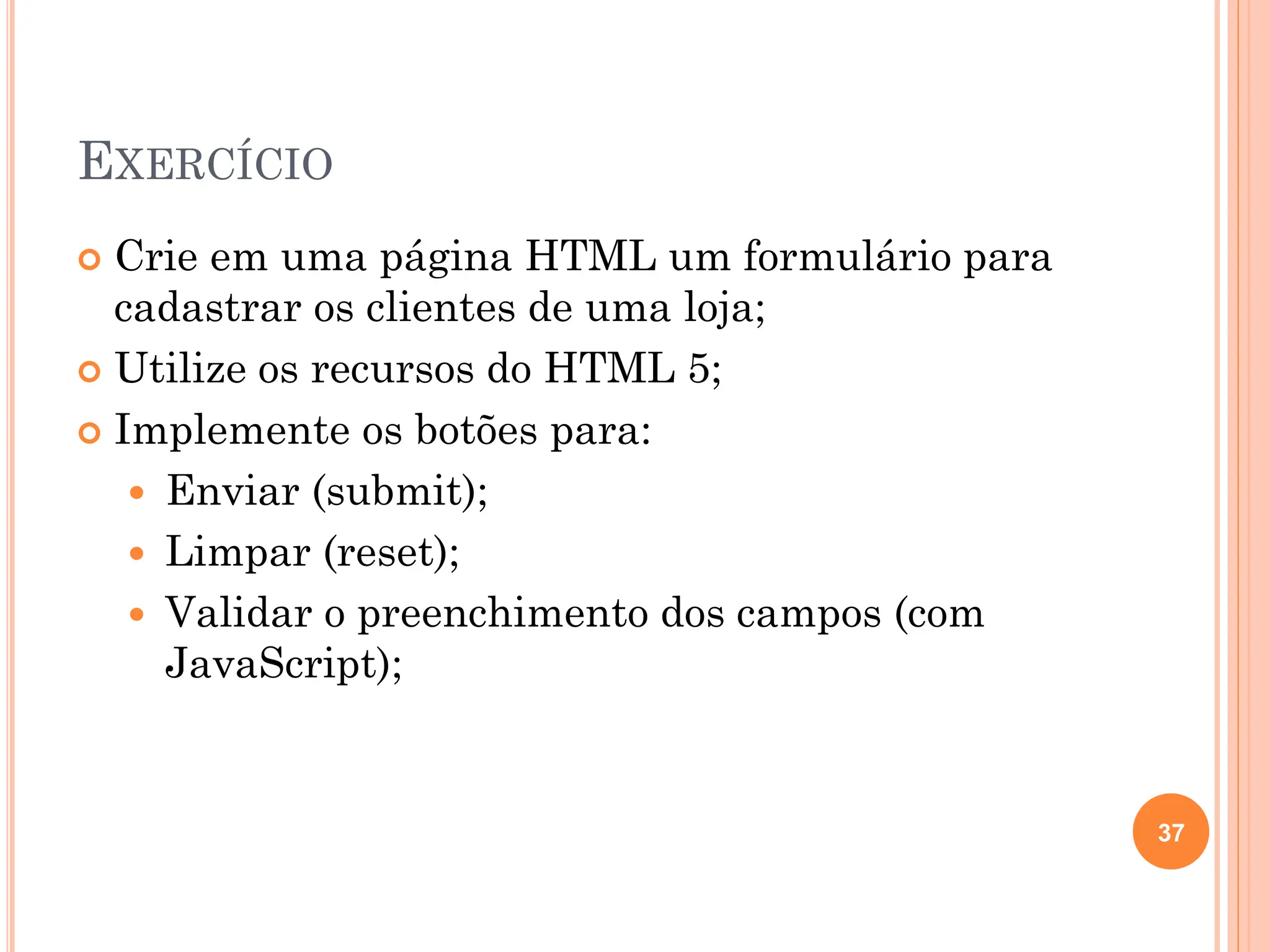 EXERCÍCIO
 Crie em uma página HTML um formulário para
cadastrar os clientes de uma loja;
 Utilize os recursos do HTML 5;
 Implemente os botões para:
 Enviar (submit);
 Limpar (reset);
 Validar o preenchimento dos campos (com
JavaScript);
37
 