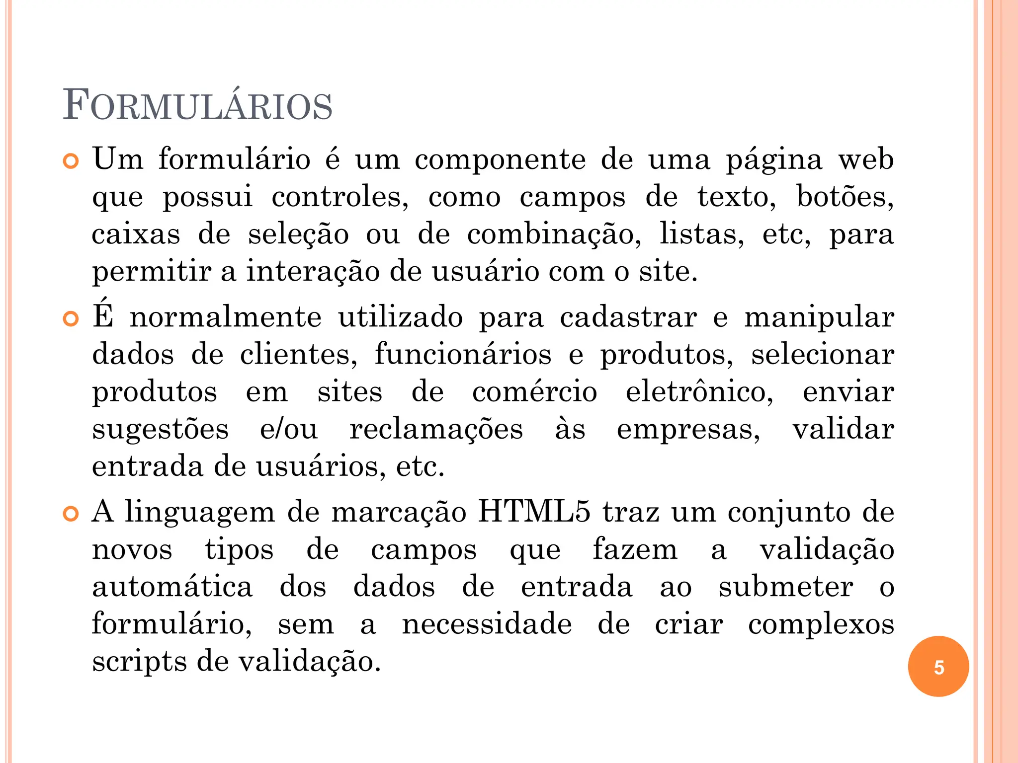 FORMULÁRIOS
 Um formulário é um componente de uma página web
que possui controles, como campos de texto, botões,
caixas de seleção ou de combinação, listas, etc, para
permitir a interação de usuário com o site.
 É normalmente utilizado para cadastrar e manipular
dados de clientes, funcionários e produtos, selecionar
produtos em sites de comércio eletrônico, enviar
sugestões e/ou reclamações às empresas, validar
entrada de usuários, etc.
 A linguagem de marcação HTML5 traz um conjunto de
novos tipos de campos que fazem a validação
automática dos dados de entrada ao submeter o
formulário, sem a necessidade de criar complexos
scripts de validação. 5
 