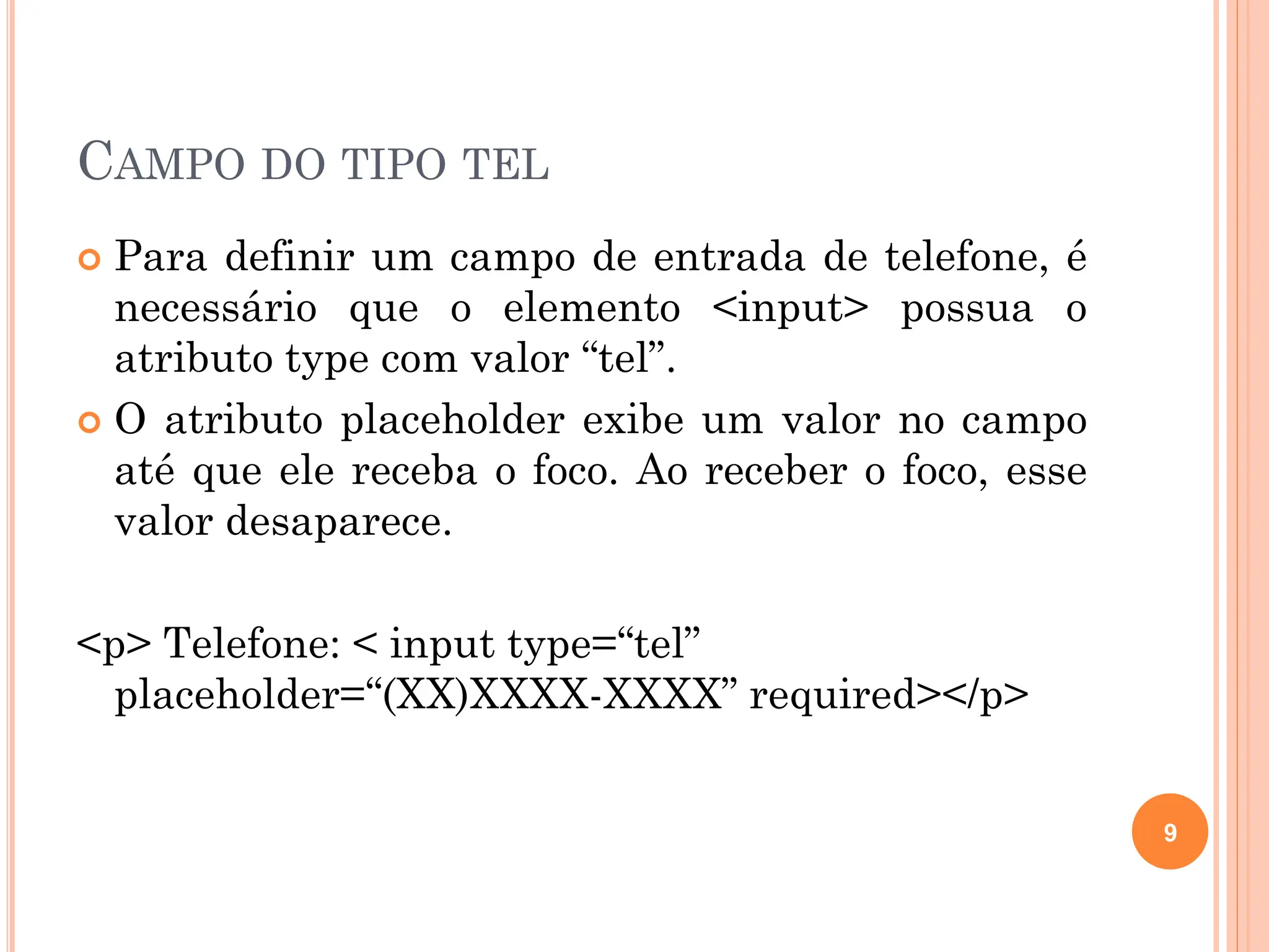CAMPO DO TIPO TEL
 Para definir um campo de entrada de telefone, é
necessário que o elemento <input> possua o
atributo type com valor “tel”.
 O atributo placeholder exibe um valor no campo
até que ele receba o foco. Ao receber o foco, esse
valor desaparece.
<p> Telefone: < input type=“tel”
placeholder=“(XX)XXXX-XXXX” required></p>
9
 