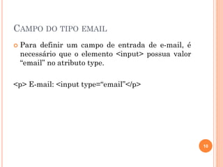 CAMPO DO TIPO EMAIL
 Para definir um campo de entrada de e-mail, é
necessário que o elemento <input> possua valor
“email” no atributo type.
<p> E-mail: <input type=“email”</p>
10
 