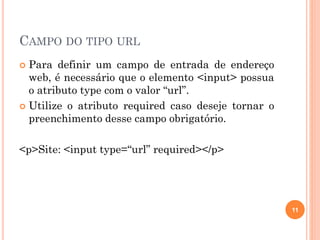 CAMPO DO TIPO URL
 Para definir um campo de entrada de endereço
web, é necessário que o elemento <input> possua
o atributo type com o valor “url”.
 Utilize o atributo required caso deseje tornar o
preenchimento desse campo obrigatório.
<p>Site: <input type=“url” required></p>
11
 