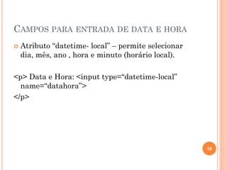 CAMPOS PARA ENTRADA DE DATA E HORA
 Atributo “datetime- local” – permite selecionar
dia, mês, ano , hora e minuto (horário local).
<p> Data e Hora: <input type=“datetime-local”
name=“datahora”>
</p>
18
 
