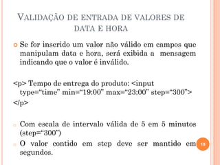 VALIDAÇÃO DE ENTRADA DE VALORES DE
DATA E HORA
 Se for inserido um valor não válido em campos que
manipulam data e hora, será exibida a mensagem
indicando que o valor é inválido.
<p> Tempo de entrega do produto: <input
type=“time” min=“19:00” max=“23:00” step=“300”>
</p>
o Com escala de intervalo válida de 5 em 5 minutos
(step=“300”)
o O valor contido em step deve ser mantido em
segundos.
19
 