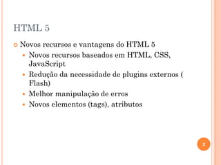 HTML 5
 Novos recursos e vantagens do HTML 5
 Novos recursos baseados em HTML, CSS,
JavaScript
 Redução da necessidade de plugins externos (
Flash)
 Melhor manipulação de erros
 Novos elementos (tags), atributos
2
 