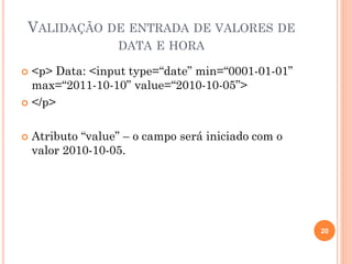 VALIDAÇÃO DE ENTRADA DE VALORES DE
DATA E HORA
 <p> Data: <input type=“date” min=“0001-01-01”
max=“2011-10-10” value=“2010-10-05”>
 </p>
 Atributo “value” – o campo será iniciado com o
valor 2010-10-05.
20
 