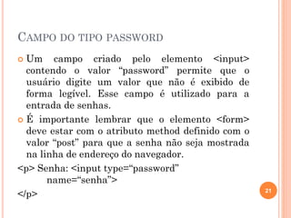 CAMPO DO TIPO PASSWORD
 Um campo criado pelo elemento <input>
contendo o valor “password” permite que o
usuário digite um valor que não é exibido de
forma legível. Esse campo é utilizado para a
entrada de senhas.
 É importante lembrar que o elemento <form>
deve estar com o atributo method definido com o
valor “post” para que a senha não seja mostrada
na linha de endereço do navegador.
<p> Senha: <input type=“password”
name=“senha”>
</p> 21
 