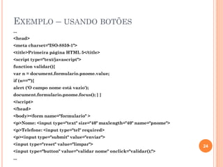 EXEMPLO – USANDO BOTÕES
...
<head>
<meta charset="ISO-8859-1">
<title>Primeira página HTML 5</title>
<script type="text/javascript">
function validar(){
var n = document.formulario.pnome.value;
if (n==""){
alert ('O campo nome está vazio');
document.formulario.pnome.focus(); } }
</script>
</head>
<body><form name="formulario" >
<p>Nome: <input type="text" size="40" maxlength="40" name="pnome">
<p>Telefone: <input type="tel" required>
<p><input type="submit" value="enviar">
<input type="reset" value="limpar">
<input type="button" value="validar nome" onclick="validar();">
...
24
 